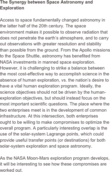 The Synergy between Space Astronomy and Exploration

Access to space fundamentally changed astronomy in the latter half of the 20th century. The space environment makes it possible to observe radiation that does not penetrate the earth’s atmosphere, and to carry out observations with greater resolution and stability than possible from the ground. From the Apollo missions to the Space Shuttle, astronomy has benefited from NASA investments in manned space exploration. However, it is challenging to strike a balance between the most cost-effective way to accomplish science in the absence of human exploration, vs. the nation’s desire to have a vital human exploration program. Ideally, the science objectives should not be driven by the human-exploration objectives, but should instead focus on the most important scientific questions. The place where the two enterprises meet is in the development of common infrastructure. At this intersection, both enterprises ought to be willing to make compromises to optimize the overall program. A particularly interesting overlap is the use of the solar-system Lagrange points, which could provide useful transfer points (or destinations) for both solar-system exploration and space astronomy.

As the NASA Moon-Mars exploration program develops, it will be interesting to see how these compromises are worked out. 