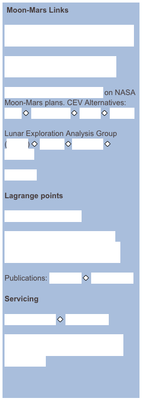  Moon-Mars Links

NRC Study: The Scientific Context for the Exploration of the Moon

NASA Exploration Systems Architecture Study (ESAS) report

Detailed critique/commentary on NASA Moon-Mars plans. CEV Alternatives: CBO ￼ TeamVison ￼ Direct ￼ Boeing

Lunar Exploration Analysis Group (LEAG) ￼ reports ￼meetings ￼ calendar

Lunar Ice

Lagrange points

Pedagogical, with links

Use of Lagrange points for solar-system exploration and as a lunar gateway

Publications: Martin Lo ￼ Shane Ross 

Servicing

SAFIR concept ￼ LL1robot.pdf

Orbital Express ￼ ETS-7 ￼ Orbital Recovery ￼ Human Interfaces ￼ NASA study


